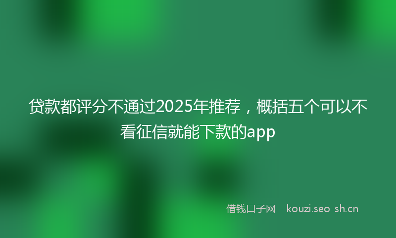 贷款都评分不通过2025年推荐，概括五个可以不看征信就能下款的app