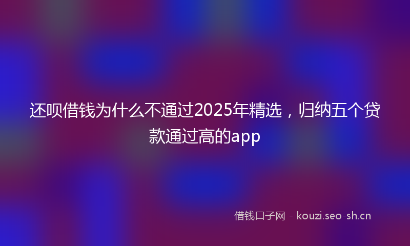 还呗借钱为什么不通过2025年精选，归纳五个贷款通过高的app