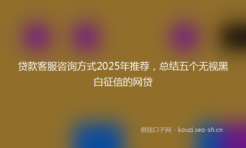 贷款客服咨询方式2025年推荐，总结五个无视黑白征信的网贷