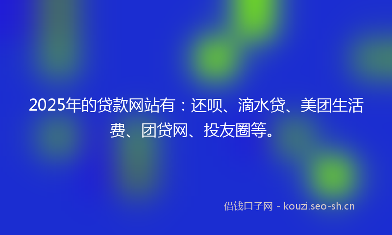 2025年的贷款网站有：还呗、滴水贷、美团生活费、团贷网、投友圈等。