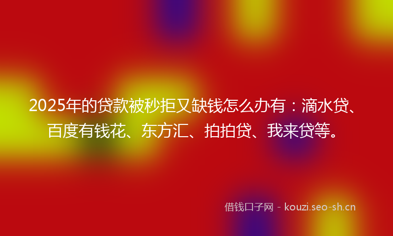 2025年的贷款被秒拒又缺钱怎么办有：滴水贷、百度有钱花、东方汇、拍拍贷、我来贷等。