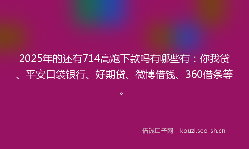 2025年的还有714高炮下款吗有哪些有：你我贷、平安口袋银行、好期贷、微博借钱、360借条等。
