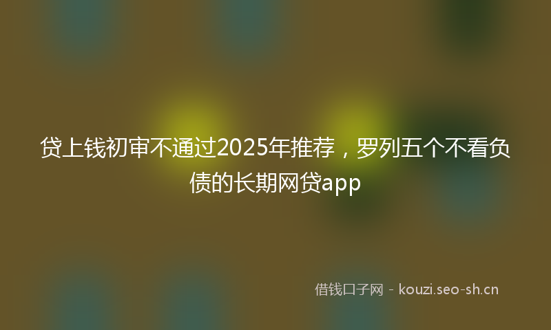 贷上钱初审不通过2025年推荐，罗列五个不看负债的长期网贷app