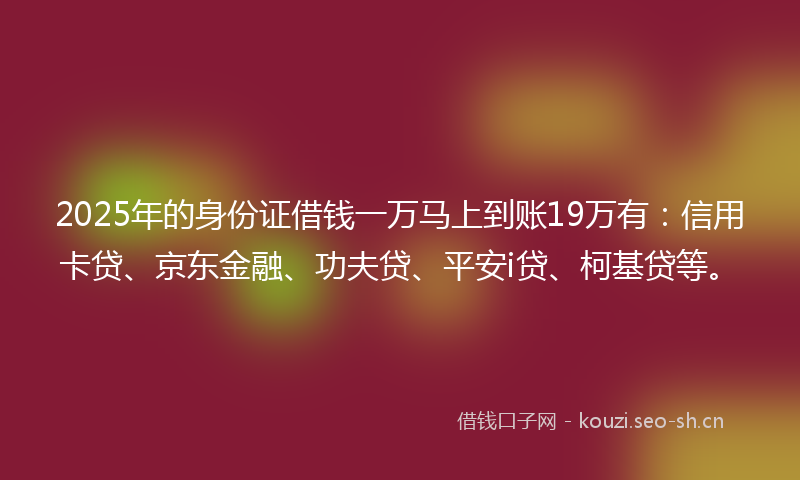 2025年的身份证借钱一万马上到账19万有：信用卡贷、京东金融、功夫贷、平安i贷、柯基贷等。