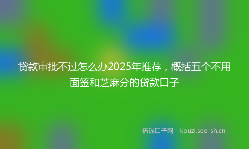 贷款审批不过怎么办2025年推荐，概括五个不用面签和芝麻分的贷款口子