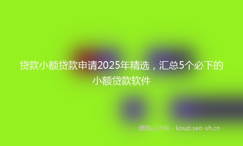 贷款小额贷款申请2025年精选，汇总5个必下的小额贷款软件
