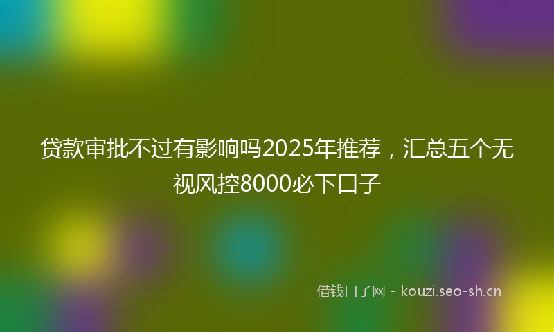 贷款审批不过有影响吗2025年推荐，汇总五个无视风控8000必下口子