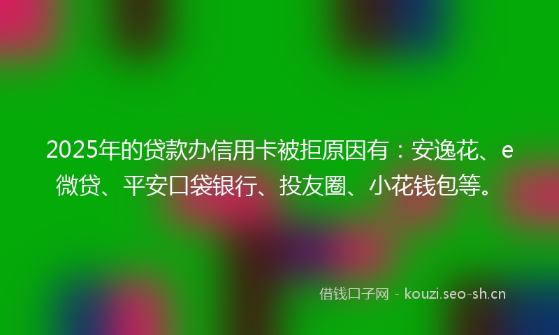 2025年的贷款办信用卡被拒原因有：安逸花、e微贷、平安口袋银行、投友圈、小花钱包等。