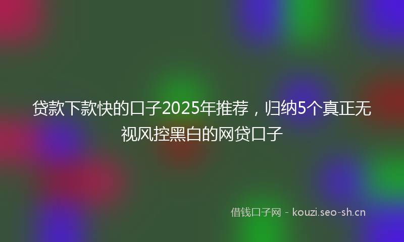 贷款下款快的口子2025年推荐，归纳5个真正无视风控黑白的网贷口子