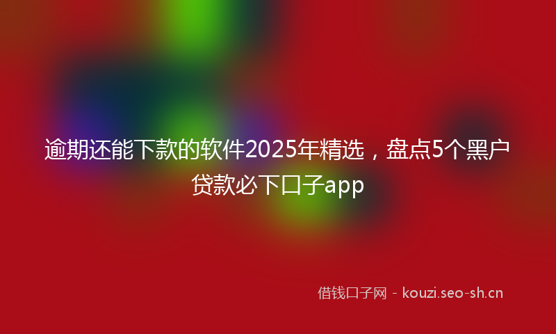 逾期还能下款的软件2025年精选，盘点5个黑户贷款必下口子app