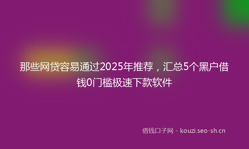 那些网贷容易通过2025年推荐,汇总5个黑户借钱0门槛极速下款软件