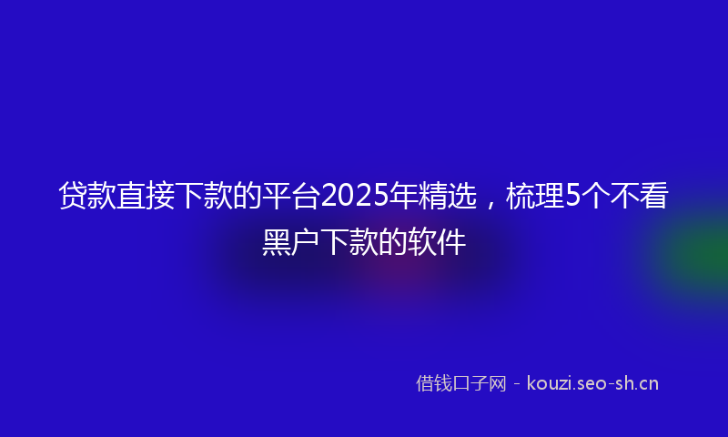 贷款直接下款的平台2025年精选，梳理5个不看黑户下款的软件