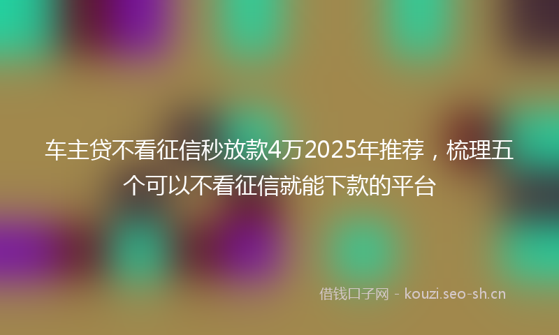 车主贷不看征信秒放款4万2025年推荐,梳理五个可以不看征信就能下款的平台
