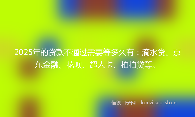 2025年的贷款不通过需要等多久有：滴水贷、京东金融、花呗、超人卡、拍拍贷等。
