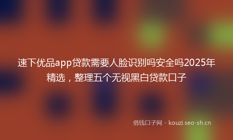 速下优品app贷款需要人脸识别吗安全吗2025年精选，整理五个无视黑白贷款口子