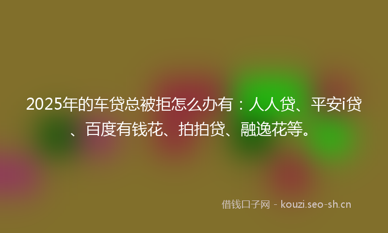 2025年的车贷总被拒怎么办有：人人贷、平安i贷、百度有钱花、拍拍贷、融逸花等。