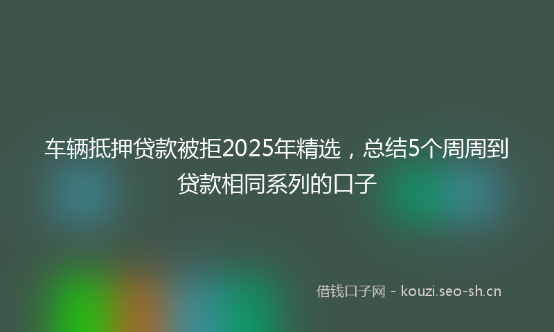车辆抵押贷款被拒2025年精选，总结5个周周到贷款相同系列的口子