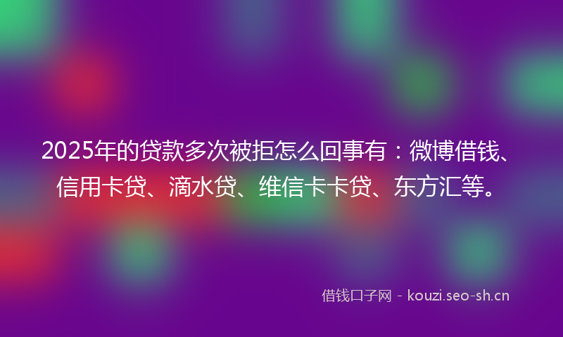 2025年的贷款多次被拒怎么回事有：微博借钱、信用卡贷、滴水贷、维信卡卡贷、东方汇等。