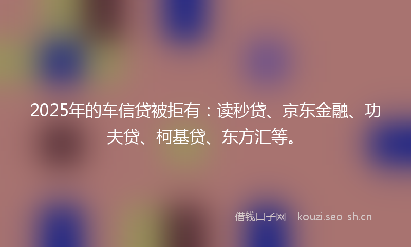 2025年的车信贷被拒有：读秒贷、京东金融、功夫贷、柯基贷、东方汇等。