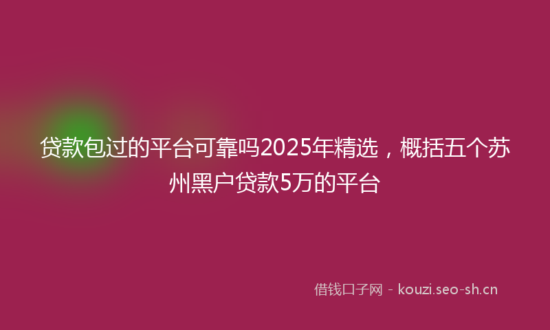 贷款包过的平台可靠吗2025年精选，概括五个苏州黑户贷款5万的平台
