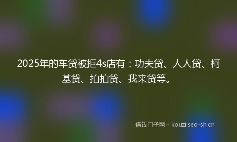 2025年的车贷被拒4s店有:功夫贷、人人贷、柯基贷、拍拍贷、我来贷等。