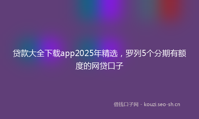 贷款大全下载app2025年精选，罗列5个分期有额度的网贷口子