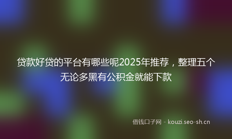 贷款好贷的平台有哪些呢2025年推荐，整理五个无论多黑有公积金就能下款