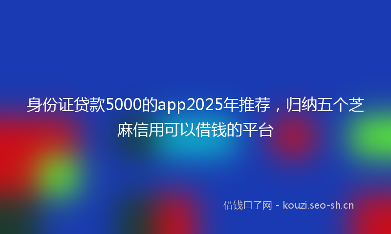 身份证贷款5000的app2025年推荐，归纳五个芝麻信用可以借钱的平台