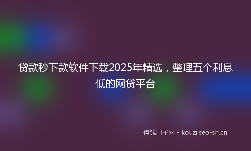 贷款秒下款软件下载2025年精选，整理五个利息低的网贷平台