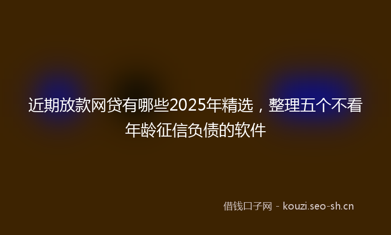 近期放款网贷有哪些2025年精选，整理五个不看年龄征信负债的软件