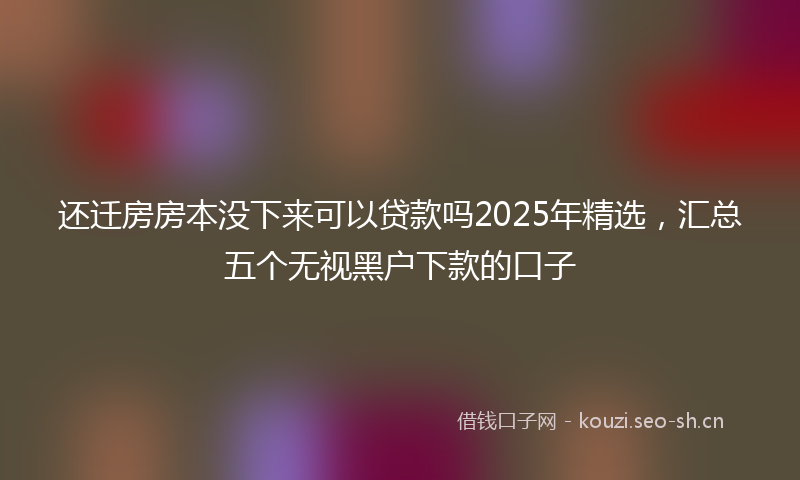 还迁房房本没下来可以贷款吗2025年精选，汇总五个无视黑户下款的口子