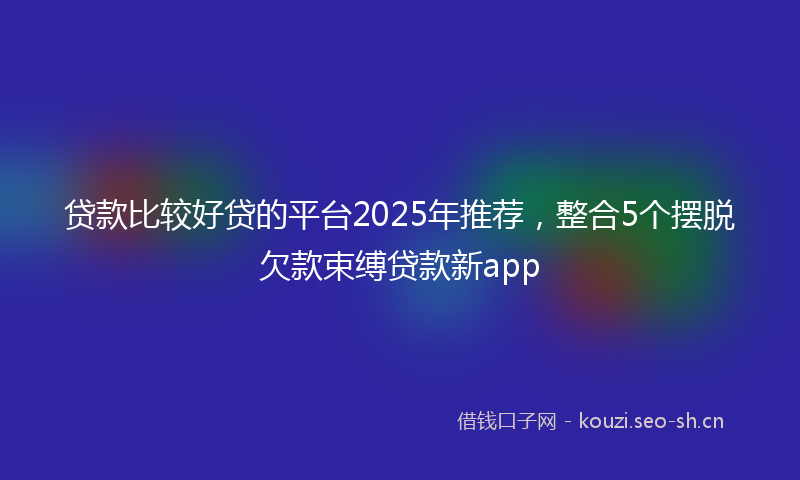 贷款比较好贷的平台2025年推荐，整合5个摆脱欠款束缚贷款新app