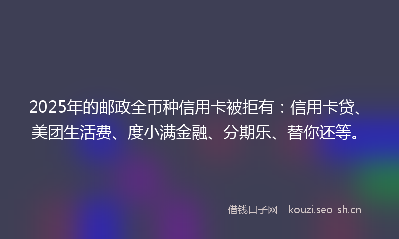 2025年的邮政全币种信用卡被拒有：信用卡贷、美团生活费、度小满金融、分期乐、替你还等。
