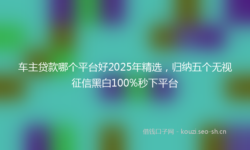 车主贷款哪个平台好2025年精选，归纳五个无视征信黑白100%秒下平台