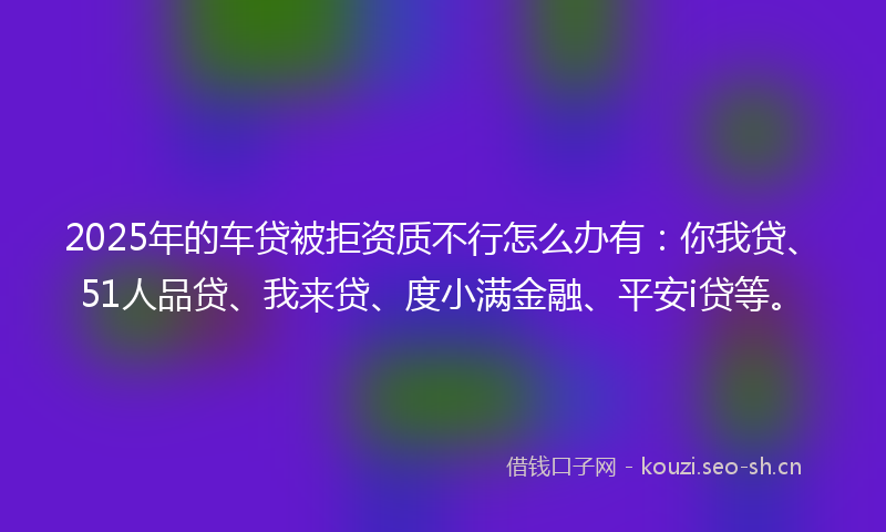 2025年的车贷被拒资质不行怎么办有：你我贷、51人品贷、我来贷、度小满金融、平安i贷等。