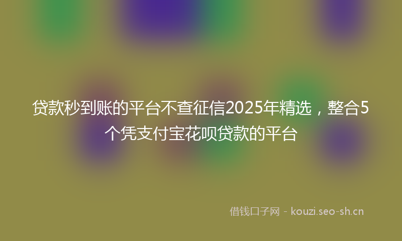 贷款秒到账的平台不查征信2025年精选，整合5个凭支付宝花呗贷款的平台