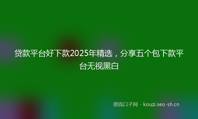 贷款平台好下款2025年精选，分享五个包下款平台无视黑白