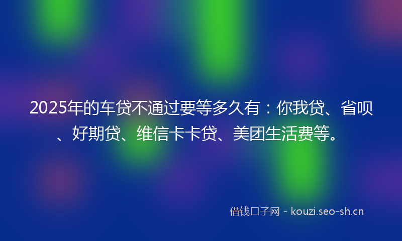 2025年的车贷不通过要等多久有：你我贷、省呗、好期贷、维信卡卡贷、美团生活费等。