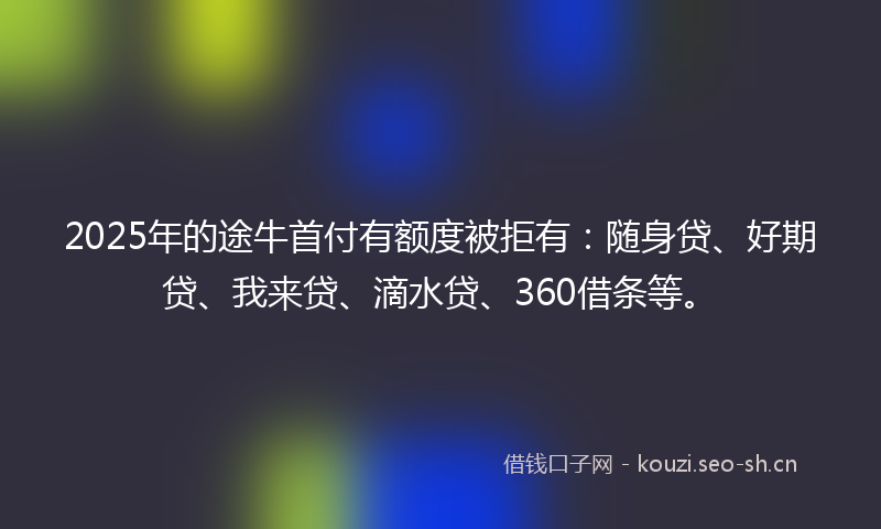 2025年的途牛首付有额度被拒有：随身贷、好期贷、我来贷、滴水贷、360借条等。