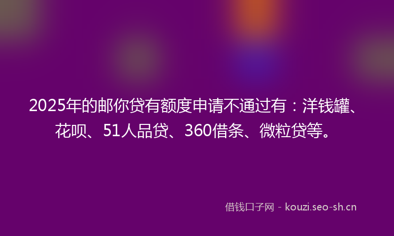 2025年的邮你贷有额度申请不通过有：洋钱罐、花呗、51人品贷、360借条、微粒贷等。