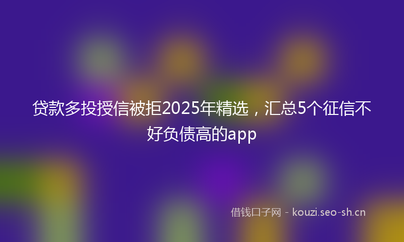 贷款多投授信被拒2025年精选，汇总5个征信不好负债高的app
