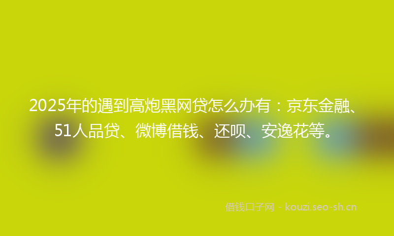 2025年的遇到高炮黑网贷怎么办有：京东金融、51人品贷、微博借钱、还呗、安逸花等。