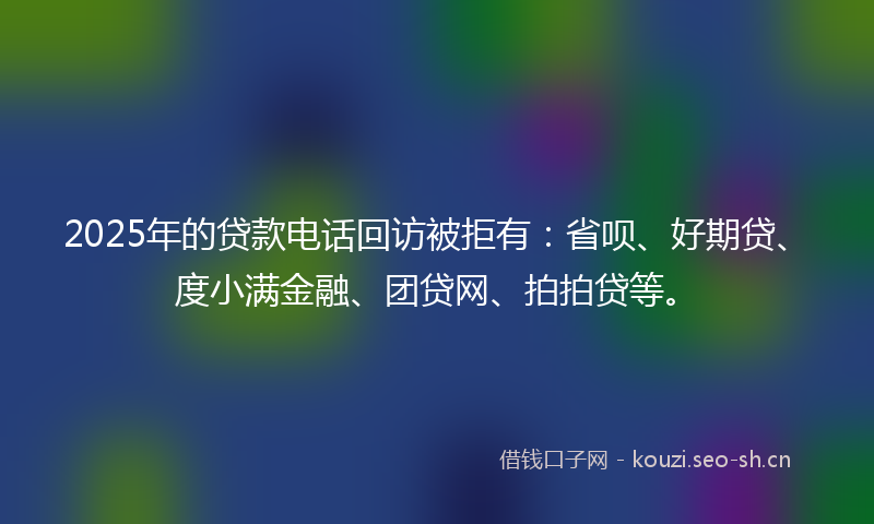 2025年的贷款电话回访被拒有：省呗、好期贷、度小满金融、团贷网、拍拍贷等。