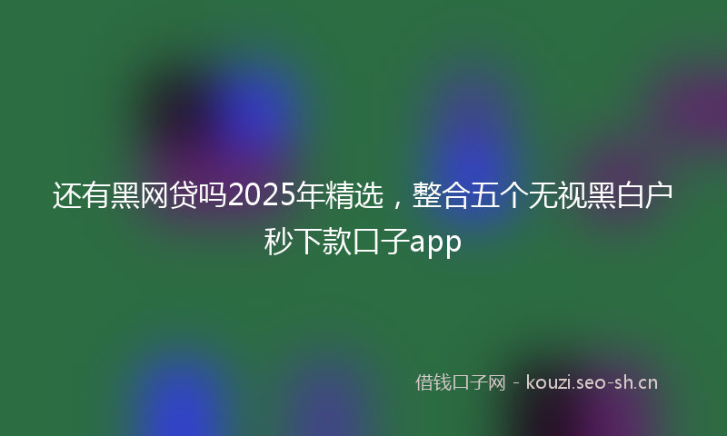 还有黑网贷吗2025年精选，整合五个无视黑白户秒下款口子app