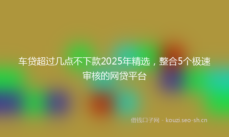 车贷超过几点不下款2025年精选，整合5个极速审核的网贷平台