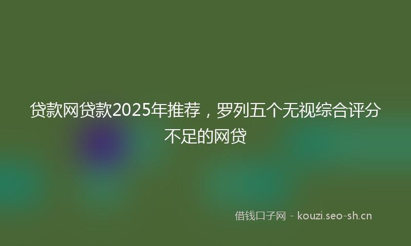 贷款网贷款2025年推荐，罗列五个无视综合评分不足的网贷