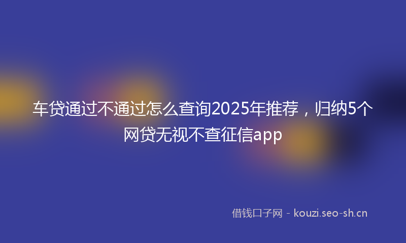车贷通过不通过怎么查询2025年推荐,归纳5个网贷无视不查征信app