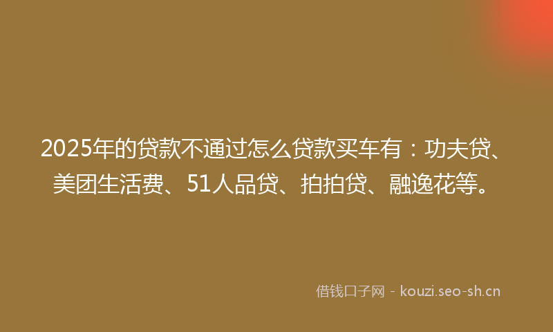 2025年的贷款不通过怎么贷款买车有：功夫贷、美团生活费、51人品贷、拍拍贷、融逸花等。