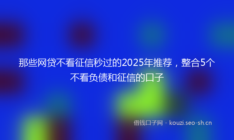 那些网贷不看征信秒过的2025年推荐，整合5个不看负债和征信的口子