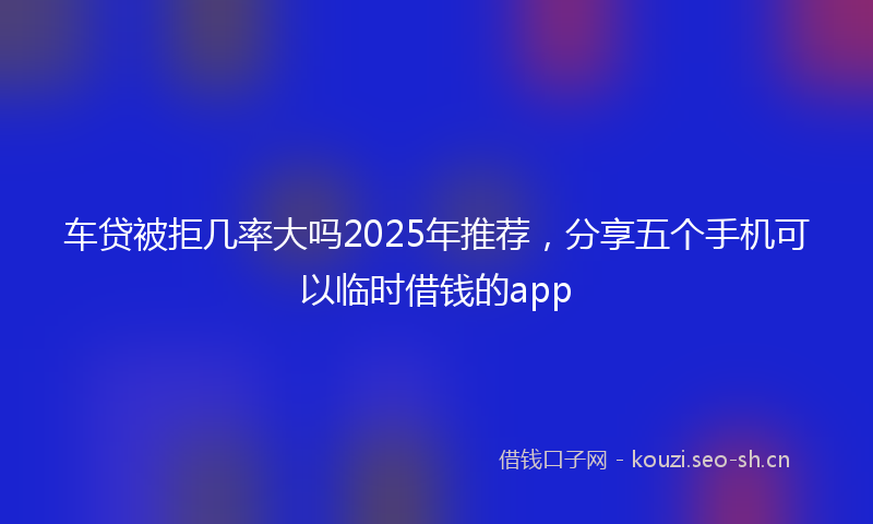 车贷被拒几率大吗2025年推荐,分享五个手机可以临时借钱的app